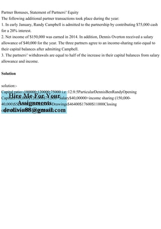 Partner Bonuses, Statement of Partners' Equity
The following additional partner transactions took place during the year:
1. In early January, Randy Campbell is admitted to the partnership by contributing $75,000 cash
for a 20% interest.
2. Net income of $150,000 was earned in 2014. In addition, Dennis Overton received a salary
allowance of $40,000 for the year. The three partners agree to an income-sharing ratio equal to
their capital balances after admitting Campbell.
3. The partners' withdrawals are equal to half of the increase in their capital balances from salary
allowance and income.
Solution
solution:-
Capital ratio:-180000:120000:75000 i.e :12:8:5ParticularDennisBenRandyOpening
Capital$180,000$120,000$75,000+Salary$40,00000+income sharing (150,000-
40,000)$52800$35200$22000-Drawings$46400$17600$11000Closing
capital$226,400$137600$86000
 