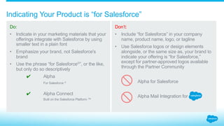 How is distinction maintained between brands?
Do:
Create company and
product names that are
distinct from Salesforce’s
to eliminate brand
confusion.
Don’t:
Modify, imitate, or
abbreviate any Salesforce
brands or names
anywhere. This includes
misspellings, phonetic
or foreign equivalents,
rhyming words,
stylizations, logos, or
other variations.
1.4_Keeping Brand Distinct Salesforce Partner Branding Guidelines
Sales4ce.com
SFDC
Survice Cloud
alpha
 