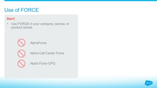 How do you indicate that your product is “for Salesforce”?
Do:
Indicate in your marketing
materials that your
offerings integrate with
Salesforce by using smaller
text in a plain font.
Emphasize your brand, not
Salesforce brands.
Use the phrase “for
Salesforce®,” or the like, but
only do so referentially.
Don’t:
Include “for Salesforce”
in your company name,
product name, logo,
or tagline.
Use Salesforce logos
or design elements
alongside, or the same
size as, your brand to
indicate your offering is
“for Salesforce.”
1.5_Products “for Salesforce” Salesforce Partner Branding Guidelines
Alpha
For Salesforce®
Alpha Mail
Built on the Salesforce platform™
Alpha for Salesforce
Alpha Mail Integration for
 