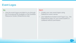 How do you keep your logos distinct from Salesforce logos?
2.2_Logo Creation Salesforce Partner Branding Guidelines
Do:
Create your own, unique,
non-Salesforce company
logos that only promote
your brand and products
independent of your
company’s relationship
with Salesforce.
Don’t:
Use logos or designs that
incorporate Salesforce
design elements, such as
the Salesforce cloud or
stylized “f.”
Use Salesforce brands
or product names in any
logos created by your
company.
Insert your company
name or product into
an existing Salesforce
logo or cloud.
Create your own
Salesforce logos
or designs.
Create logos or marks
confusingly similar to
Salesforce’s.
Alpha
alpha
Salesforce
Salesforce
 