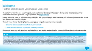 Welcome
These Partner Branding Guidelines
are designed for Salesforce’s partner
ecosystem and event sponsors. They
supplement the Legal Policies.
Please distribute these to your
marketing managers, product
mangers, product marketers, and
graphic designers to ensure your
marketing materials are in line with
Salesforce branding policies.
Through these guidelines, we
empower our partners and event
sponsors to:
-	Reference Salesforce brands
effectively and correctly.
-	Create clear and effective
marketing materials.
Remember: You, and only you —
and not Salesforce — are legally
responsible for your materials and
any claims you make.
If you have any questions
not covered in these
guidelines, please contact
trademarks@salesforce.com.
 