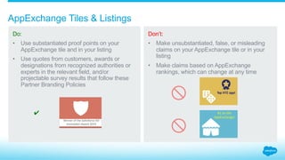 How should claims be added to AppExchange tiles?
3.3_AppExchange Tiles + Listings Salesforce Partner Branding Guidelines
Do:
Use substantiated
proof points on your
AppExchange tile and
in your listing.
Use quotes from
customers, awards,
or designations from
recognized authorities or
experts in the relevant
field, or projectable survey
results that follow these
Partner Branding Policies.
Don’t:
Make unsubstantiated,
false, or misleading claims
on your AppExchange tile
or in your listing.
Make claims based on
AppExchange rankings,
which can change at
any time.
 