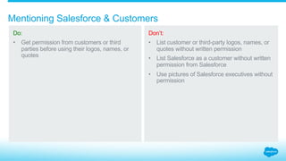 How can Salesforce and customers be referenced?
3.4_Mentioning Salesforce + Customers Salesforce Partner Branding Guidelines
Do:
Get permission from
customers or third parties
before using their logos,
names, or quotes.
Don’t:
List customer or third-
party logos, names, or
quotes without written
permission.
Use pictures of Salesforce
executives without
permission.
List Salesforce as a
customer without
written permission from
Salesforce.
Please contact
trademarks@salesforce.com
to request permission.
With permission Without permission
 