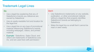 When should you use trademark symbols in connection with Salesforce trademarks?
3.7_Trademark Designations Salesforce Partner Branding Guidelines
Do:
Use a ® or ™ symbol next to
the first or most prominent
use of any Salesforce
brands in all of your
material.*
Refer to Appendix B for the
Quick Reference Guide on
proper use of ® and/or ™ for
each Salesforce brand.
Don’t:
Forget to properly identify
and label Salesforce
brands and product
names with trademark
designations.
* In promotional materials intended for a U.S.
audience only, the ® symbol is used with
marks that are registered with the U.S. Patent
and Trademark Office; for all other marks,
the ™ symbol should be used. Do not use any
symbols on promotional materials intended
for non-U.S. audiences.
Service Cloud® offering Service Cloud
Salesforce1™ offering Salesforce1
 