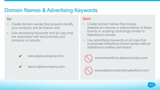 How should names be created for social media?
4.2_Social Media Salesforce Partner Branding Guidelines
Do:
Create social media
handles, tags, or the like
that properly identify
your company and its
brands only.
Visit our Social Media
for Partners webpage
for more on social
media posts.
Don’t:
Create social media
handles, tags, or the like
that include Salesforce
brands, abbreviations of
those brands, or anything
confusingly similar.
@alphacompanymarketing @alphacompany_SFDC
#alphacompany #alphacompanydreamforce
 
