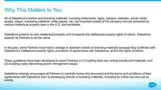 As a Salesforce partner or event
sponsor, you need to comply with
our Salesforce Partner Branding
Guidelines and all applicable
intellectual property laws in your use
of brands, logos, domain names,
and creative assets. The Salesforce
Partner Branding Guidelines are
subject to change. Partners are
responsible for ensuring all branding
and related marketing materials,
press releases, and online assets
and communications (“Branding
Material”) are consistent with current
Legal Policies. Salesforce may
require partners and/or sponsors
to change and/or remove any
Branding Material it deems violates
the Partner Branding Guidelines.
While we do not like to, we have
forced partners or event sponsors
to change corporate and/or product
name(s), domain names, social
media assets, signage, printed
promotional materials, partner
website copy or logos, product
descriptions, demos, booth design,
messaging, and other materials.
Costs for rebranding or new
material to comply with Salesforce
branding guidelines shall be the
sole responsibility of the partner
and/or sponsor. Failure to change
and/or remove Branding Material
when directed by Salesforce may
affect your standing as a partner
or result in ejection from an event
without any refund.
Creating success
together
 