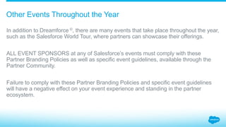 What is the process for exhibiting at Dreamforce?
5.1_Dreamforce Salesforce Partner Branding Guidelines
The Exhibitor Resource Center (ERC) is our online
toolkit that assists partners in preparing their
Dreamforce presence.
Certain deliverables are subject to review and
approval; details and deadlines can be found
on the ERC. Marketing materials not subject to
approval must still be in compliance with the
Partner Branding Policies and will be confiscated
on-site if they are not.
Your booth graphics must be approved by
Salesforce’s partner branding team before the
event. Submit your graphics early to help avoid
expensive, last-minute changes.
 