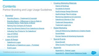 All Salesforce brands and Branding
Material, including trademarks, logos,
designs, websites, social media
assets, videos, marketing collateral,
white papers, etc., are important
assets of the company and are
protected by various intellectual
property laws in the U.S. and
worldwide.
Salesforce protects its own
intellectual property and it respects
the intellectual property rights
of others. Salesforce expects its
partners to do the same.
In the past, some partners have
had to change or abandon brands
or Branding Material because
they conflicted with Salesforce’s
intellectual property rights, provisions
of agreements with Salesforce, and/
or the rights of others.
These guidelines have been
developed to assist partners in: (1)
building their own strong brands and
materials, and (2) avoiding costly
rebranding and/or infringement
issues.
Salesforce strongly encourages all
partners to carefully review this
document and the terms and
conditions of their agreements with
Salesforce prior to developing brands
or Branding Material, including those
for online use and use at events.
Creating strength
together
 