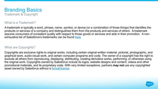 1.0_Branding
Ensuring that
your brands are
distinct from
Salesforce brands
1.1_Trademark + Copyright
1.2_Referring to Salesforce
1.3_Naming Brand Assets
1.4_Keeping Your Brands Distinct
1.5_Products “for Salesforce”
1.6_Use of “Force”
1.7_Use of “Cloud”
 