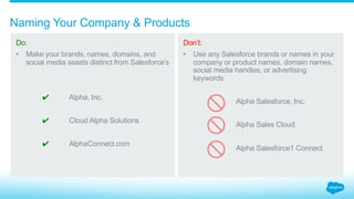 What is the correct way to refer to Salesforce?
Context is key.
When referring to
Salesforce, the context of
the reference determines
the correct articulation.
1.2_Referring to Salesforce Salesforce Partner Branding Guidelines
Articulation
Salesforce.com, inc.
Salesforce
Salesforce®
Use this when referring to Salesforce as an entity
in a legal line (for legal documents, etc.).
Use this when referring to Salesforce as an
entity in prose.
Use this when referring to Salesforce as a brand.
The word “Salesforce” must be followed by the
®symbol and a generic noun.
“Salesforce.com, inc., is a Delaware corporation.”
“We’ve partnered with Salesforce for the
past four years.”
“Since deploying Salesforce® solutions, we’ve
increased revenue by 50%.”
Context Example
 
