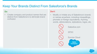 What are acceptable company and product names?
Do:
Make your brands,
names, domains, and
social media assets
distinct from those that
belong to Salesforce.
Don’t:
Use any Salesforce
brands or names
in your company or
product names, taglines,
social media handles,
advertising keywords,
or any other branding
or source-identifying
materials.
1.3_Naming Brand Assets Salesforce Partner Branding Guidelines
Alpha, Inc.
Cloud Alpha Solutions
AlphaConnect.com
Alpha Salesforce, Inc.
Alpha Sales Cloud
Alpha Salesforce1 Connect
 