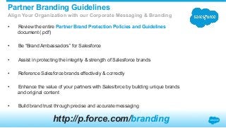 •  Review the entire Partner Brand Protection Policies and Guidelines
document (.pdf)
•  Be “Brand Ambassadors” for Salesforce
•  Assist in protecting the integrity & strength of Salesforce brands
•  Reference Salesforce brands effectively & correctly
•  Enhance the value of your partners with Salesforce by building unique brands
and original content
•  Build brand trust through precise and accurate messaging
Partner Branding Guidelines
Align Your Organization with our Corporate Messaging & Branding
http://p.force.com/branding
 