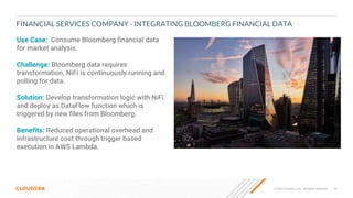 35
© 2022 Cloudera, Inc. All rights reserved.
FINANCIAL SERVICES COMPANY - INTEGRATING BLOOMBERG FINANCIAL DATA
Use Case: Consume Bloomberg financial data
for market analysis.
Challenge: Bloomberg data requires
transformation. NiFi is continuously running and
polling for data.
Solution: Develop transformation logic with NiFi
and deploy as DataFlow function which is
triggered by new files from Bloomberg.
Benefits: Reduced operational overhead and
infrastructure cost through trigger based
execution in AWS Lambda.
 