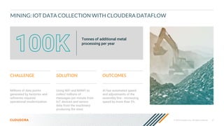 © 2020 Cloudera, Inc. All rights reserved. 37
MINING: IOT DATA COLLECTION WITH CLOUDERA DATAFLOW
Millions of data points
generated by factories and
refineries required
operational modernization
CHALLENGE SOLUTION OUTCOMES
Using NiFi and MiNiFi to
collect millions of
messages per minute from
IoT devices and sensor
data from the machinery
producing the steel
AI has automated speed
and adjustments of the
assembly line - increasing
speed by more than 5%
Tonnes of additional metal
processing per year
 