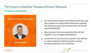 © 2019 Cloudera, Inc. All rights reserved. 4
● Our new Partner Programs introduced earlier this year
allow partners to clearly differentiate their expertise,
and showcase areas for investment that will provide
unprecedented ROI.
● New education and training options that will fuel
adoption of our complete data platform.
● Growth drivers (incentives) for partners that will help
us capture industry related, business outcome
focused solutions for our customers.
The Future is Good for Cloudera Partner Network.
Introducing Andy Moller
 
