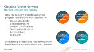 53
© 2022 Cloudera, Inc. All rights reserved.
Cloudera Partner Network
New tiers rolling out early February
Now you can earn credit towards your
program membership with Cloudera for:
• Closed Won Deals
• Deal Registrations
• Product Certifications
• Solution Certifications
• Accreditations
• and more!
Membership benefits and requirements vary
based on your business model with Cloudera.
 