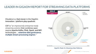 7
© 2022 Cloudera, Inc. All rights reserved.
LEADER IN GIGAOM REPORT FOR STREAMING DATA PLATFORMS
GigaOm Radar for Streaming Data Platforms
Cloudera is a fast mover in the GigaOm
innovation / platform play quadrant.
CDF is “an impressively enterprise-ready
streaming solution that combines open
source Apache Kafka, Flink, Spark, and NiFi
technologies … extensive data governance;
multiple stream processing engines.”
 