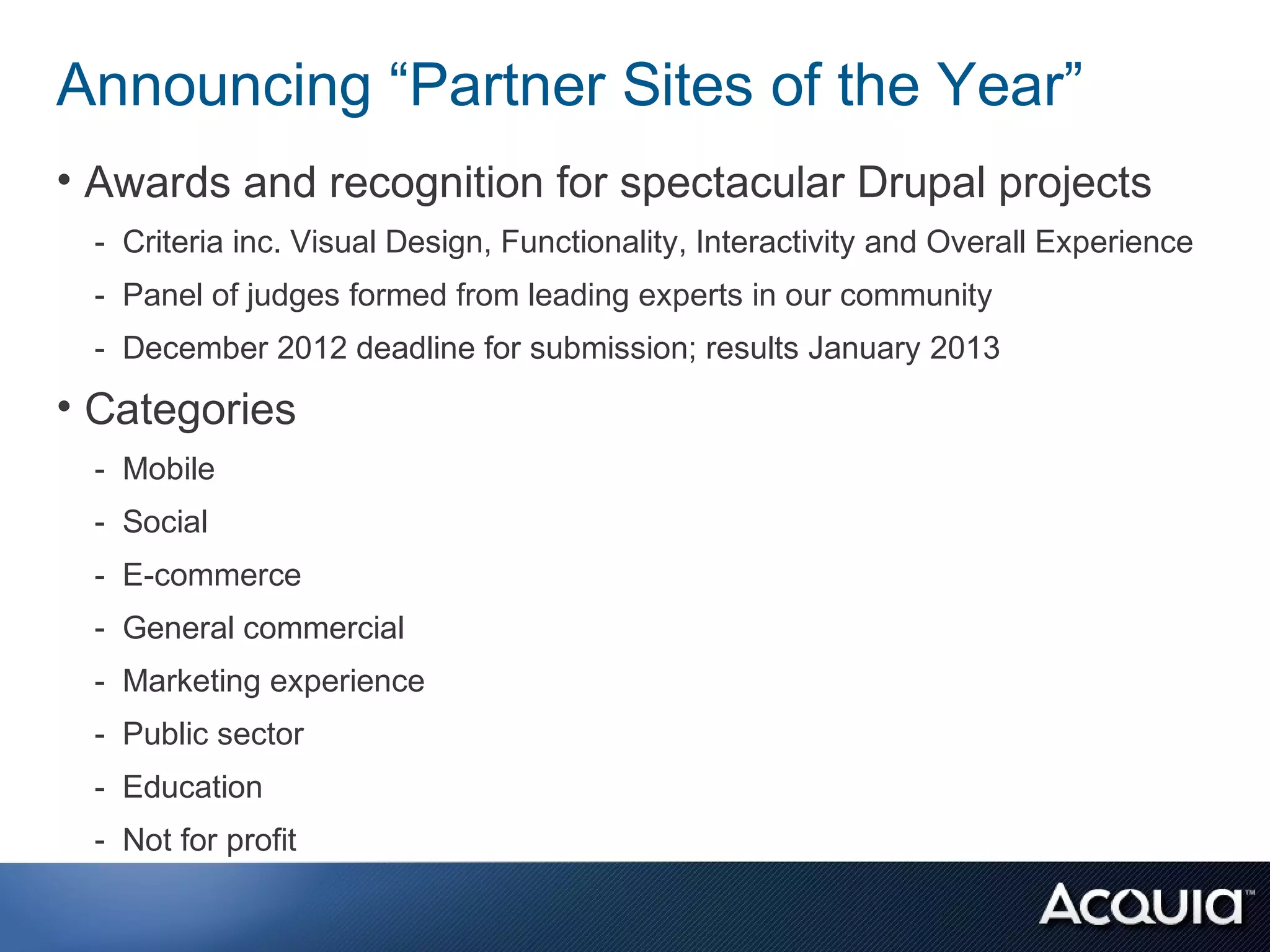 Announcing “Partner Sites of the Year”
• Awards and recognition for spectacular Drupal projects
 - Criteria inc. Visual Design, Functionality, Interactivity and Overall Experience
 - Panel of judges formed from leading experts in our community
 - December 2012 deadline for submission; results January 2013
• Categories
 - Mobile
 - Social
 - E-commerce
 - General commercial
 - Marketing experience
 - Public sector
 - Education
 - Not for profit
 