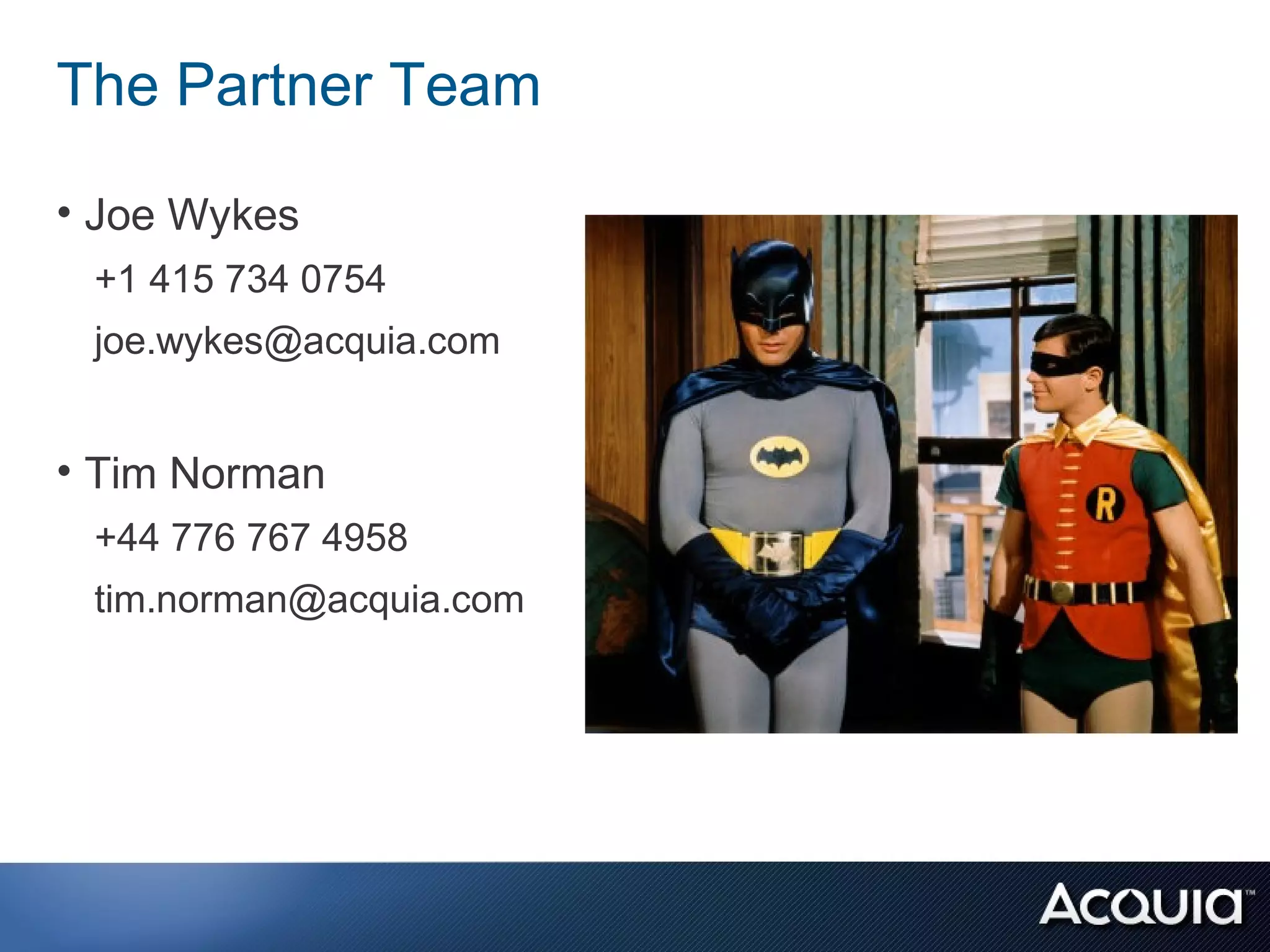 The Partner Team

• Joe Wykes
 +1 415 734 0754
 joe.wykes@acquia.com


• Tim Norman
 +44 776 767 4958
 tim.norman@acquia.com
 