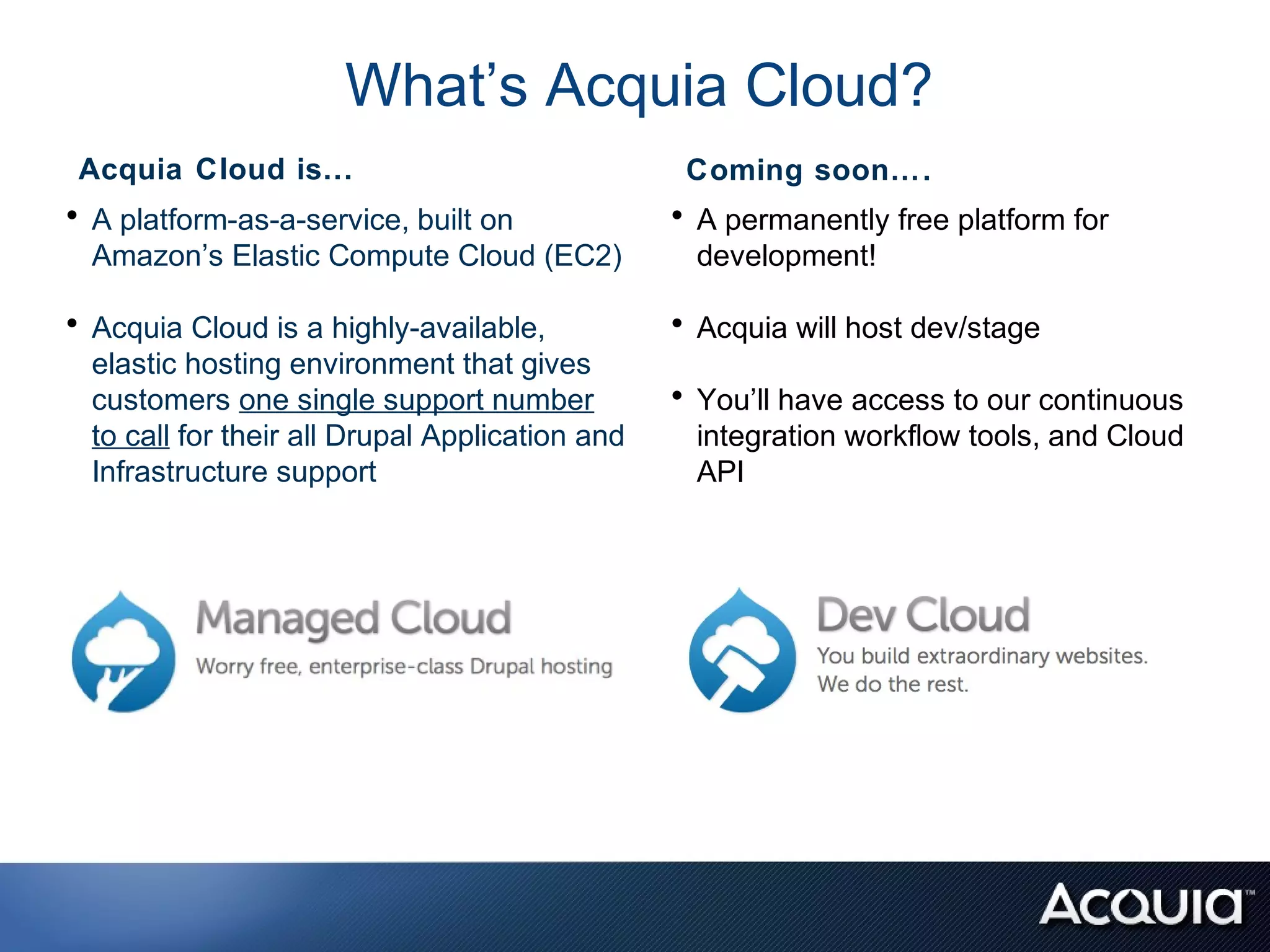 What’s Acquia Cloud?
 Acquia Cloud is...                               Coming soon….
• A platform-as-a-service, built on              • A permanently free platform for
  Amazon’s Elastic Compute Cloud (EC2)            development!

• Acquia Cloud is a highly-available,            • Acquia will host dev/stage
  elastic hosting environment that gives
  customers one single support number            • You’ll have access to our continuous
  to call for their all Drupal Application and    integration workflow tools, and Cloud
  Infrastructure support                          API
 