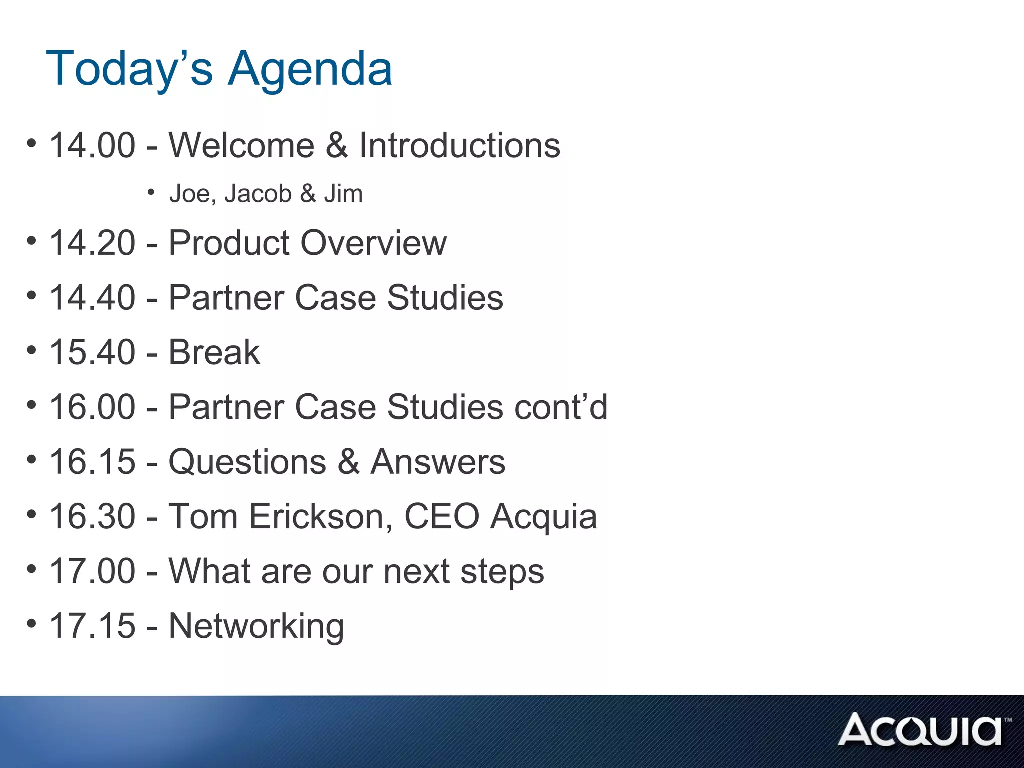 Today’s Agenda
• 14.00 - Welcome & Introductions
       • Joe, Jacob & Jim

• 14.20 - Product Overview
• 14.40 - Partner Case Studies
• 15.40 - Break
• 16.00 - Partner Case Studies cont’d
• 16.15 - Questions & Answers
• 16.30 - Tom Erickson, CEO Acquia
• 17.00 - What are our next steps
• 17.15 - Networking
 