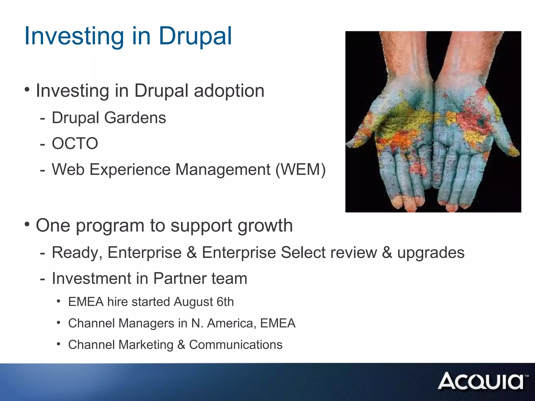 Investing in Drupal

• Investing in Drupal adoption
 - Drupal Gardens
 - OCTO
 - Web Experience Management (WEM)


• One program to support growth
 - Ready, Enterprise & Enterprise Select review & upgrades
 - Investment in Partner team
    • EMEA hire started August 6th
    • Channel Managers in N. America, EMEA
    • Channel Marketing & Communications
 