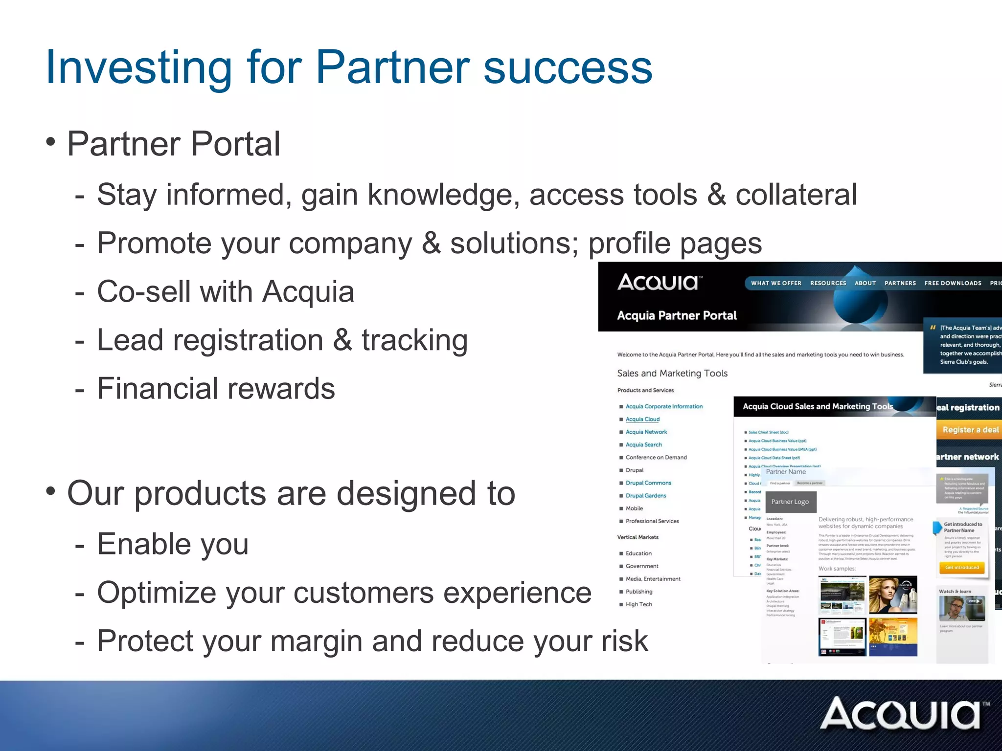 Investing for Partner success
• Partner Portal
  - Stay informed, gain knowledge, access tools & collateral
  - Promote your company & solutions; profile pages
  - Co-sell with Acquia
  - Lead registration & tracking
  - Financial rewards


• Our products are designed to
  - Enable you
  - Optimize your customers experience
  - Protect your margin and reduce your risk
 