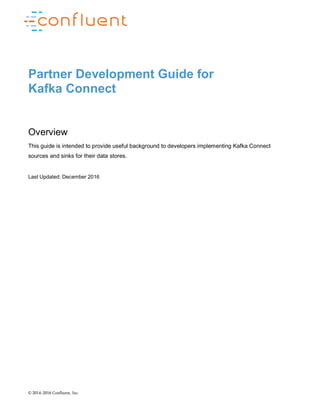 © 2014–2016 Confluent, Inc.
Partner Development Guide for
Kafka Connect
Overview
This guide is intended to provide useful background to developers implementing Kafka Connect
sources and sinks for their data stores.
Last Updated: December 2016
 
