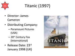 Titanic (1997) Director: James Cameron  Distributing Company:  Paramount Pictures (USA) 20 th  Century Fox (International) Release Date: 23 rd  January 1998 (UK) Ina 