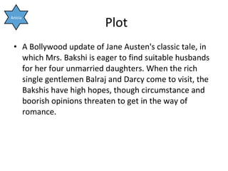 Plot A Bollywood update of Jane Austen's classic tale, in which Mrs. Bakshi is eager to find suitable husbands for her four unmarried daughters. When the rich single gentlemen Balraj and Darcy come to visit, the Bakshis have high hopes, though circumstance and boorish opinions threaten to get in the way of romance. Anicia 