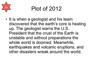 Plot of 2012 It is when a geologist and his team discovered that the earth’s core is heating up. The geologist warns the U.S. President that the crust of the Earth is unstable and without preparations the whole world is doomed. Meanwhile, earthquakes and volcanic eruptions, and other disasters wreak around the world. Ina 