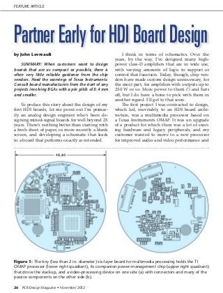Feature Article




Partner Early for HDI Board Design
by John Levreault                                        I think in terms of schematics. Over the
                                                     years, by the way, I’ve designed many high-
    Summary: When customers want to design           power class-D amplifiers that are in wide use,
boards that are as compact as possible, there is     with varying amounts of logic to support or
often very little reliable guidance from the chip    control that function. Today, though, chip ven-
vendors. Heed the warnings of Texas Instruments:     dors have made custom design unnecessary, for
Consult board manufacturers from the start of any    the most part, for amplifiers with outputs up to
projects involving BGAs with a pin pitch of 0.4 mm   250 W or so. More power to them (!) and hats
and smaller.                                         off, but I do have a bone to pick with them in
                                                     another regard. I’ll get to that soon.
     To preface this story about the design of my        The first project I was contracted to design,
first HDI boards, let me point out I’m primar-       which led, inevitably, to an HDI board archi-
ily an analog design engineer who’s been de-         tecture, was a multimedia processor based on
signing mixed-signal boards for well beyond 25       a Texas Instruments OMAP. It was an upgrade
years. There’s nothing better than starting with     of a product for which there was a lot of exist-
a fresh sheet of paper, or more recently a blank     ing hardware and legacy peripherals, and my
screen, and developing a schematic that leads        customer wanted to move to a new processor
to a board that performs exactly as intended.        for improved audio and video performance and




Figure 1: The tiny (less than 2 in. diameter) six-layer board for multimedia processing holds the TI
OMAP processor (lower right quadrant), its companion power-management chip (upper right quadrant)
that drove the stackup, and a video-processing device on one side (a) with connectors and many of the
passive components on the other side (b).

26   PCB Design Magazine • November 2012
 