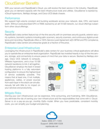 Sales: (866) 371-1355
Support: (866) 686-0328
rapidscale.net
With your servers and RapidScale's Cloud, you will receive the best service in the industry. RapidScale
gives you on-demand capacity with the best infrastructure tools and utilities. CloudServer is backed by
vCloud hypervisors, NetApp storage, and Cisco UCS blade chassis.
Performance
We support high-volume constant and bursting workloads across your network, disk, CPU, and band-
width. Without oversubscribed CPU or RAM, backed by an all-10 GB network, our cloud offerings outper-
form other cloud offerings.
Security
RapidScale's data centers feature top-of-the-line security with on-premises security guards, exterior secu-
rity systems, biometric systems including palm scanners, security scanners, and continuous digital surveil-
lance and recording. RapidScale offers a 100% Service Level Agreement with HIPAA and PCI compliance.
RapidScale's data centers are enterprise-grade at a fraction of the price.
Enterprise-Level Infrastructure
Leveraging the infrastructure in RapidScale's data centers for your business critical applications will allow
you to operate like an enterprise-level organization. RapidScale has invested heavily in top-of-the-line serv-
ers, storage, and connectivity to ensure peace of mind that your data is secure. Backed by NetApp stor-
age, Cisco UCS network & compute,
VMware hypervisors, and a true 10 GB
network backbone to link it all together,
CloudServer employs the best-in-breed
hosting platforms in a fully redundant
configuration to ensure the highest level
of service availability possible. This
means that at least one, if not multiple,
appliances, cables, or power sources
from each layer in the stack can simulta-
neously fail with little to no impact on
your services and productivity.
Mitigate Risks
Owning your own infrastructure can be expensive, time consuming, and frustrating. With CloudServer,
you eliminate the risk of owning your own infrastructure and the responsibilities that come with it. Cloud-
Server is on a pay-as-you-go, monthly OpEx model. When you have predictable, consistent monthly
costs, you can simplify your budget and planning.
CloudServer Benefits
RapidScale Secure
Infrastructure
Customer
Physical
Storage
Office
Remote Users
Remote Users
Remote Users
Internet
VM
Server
VM
Server
VM
Server
Agent
 