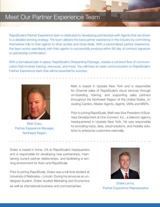 Drake is based in Irvine, CA at RapidScale’s headquarters
and is responsible for developing new partnerships, main-
taining current partner relationships, and facilitating a win-
ning environment for them and RapidScale.
Prior to joining RapidScale, Drake was a full-time student at
University of Nebraska – Lincoln. During his tenure as an un-
dergrad student, Drake studied Marketing and Economics
as well as international business and commercial law.
Matt is based in Upstate New York and is responsible
for Channel sales of RapidScale’s cloud services through
on-boarding, training, and supporting sales partners
throughout the Northeast Region of the United States, in-
cluding Carriers, Master Agents, Agents, VARs and MSPs.
Prior to joining RapidScale, Matt was Vice President of Busi-
ness Development at One Connect, Inc., a telecom agency
headquartered in Upstate New York. He was responsible
for providing voice, data, cloud solutions, and mobility solu-
tions to enterprise customers nationally.
Matt Coso,
Partner Experience Manager,
Northeast Region
Drake Lerma,
Partner Expereince Represenative
RapidScale’s Partner Experience team is dedicated to developing partnerships with Agents that are driven
to a detailed winning strategy. The team delivers the best partner experience in the industry by committing
themselves fully to their agents to drive quotes and close deals. With a personalized partner experience,
the team works seamlessly with their agents to successfully produce within 90 day of contract signature
or partnership confirmation.
With a formalized plan in place, RapidScale’s Onboarding Package, creates a constant flow of communi-
cation that involves training, resources, and more. You will have an open communication to RapidScale’s
Partner Experience team that will be essential for success.
Meet Our Partner Experience Team
 