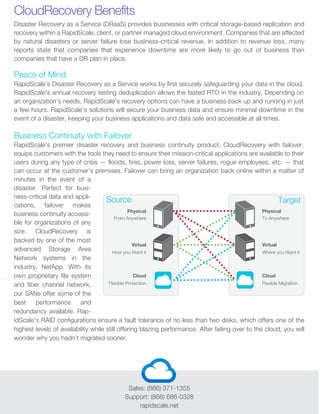 Sales: (866) 371-1355
Support: (866) 686-0328
rapidscale.net
Peace of Mind
RapidScale’s Disaster Recovery as a Service works by first securely safeguarding your data in the cloud.
RapidScale's annual recovery testing deduplication allows the fasted RTO in the industry. Depending on
an organization’s needs, RapidScale's recovery options can have a business back up and running in just
a few hours. RapidScale's solutions will secure your business data and ensure minimal downtime in the
event of a disaster, keeping your business applications and data safe and accessible at all times.
Business Continuity with Failover
RapidScale's premier disaster recovery and business continuity product, CloudRecovery with failover,
equips customers with the tools they need to ensure their mission-critical applications are available to their
users during any type of crisis — floods, fires, power loss, server failures, rogue employees, etc. — that
can occur at the customer’s premises. Failover can bring an organization back online within a matter of
minutes in the event of a
disaster. Perfect for busi-
ness-critical data and appli-
cations, failover makes
business continuity accessi-
ble for organizations of any
size. CloudRecovery is
backed by one of the most
advanced Storage Area
Network systems in the
industry, NetApp. With its
own proprietary file system
and fiber channel network,
our SANs offer some of the
best performance and
redundancy available. Rap-
idScale's RAID configurations ensure a fault tolerance of no less than two disks, which offers one of the
highest levels of availability while still offering blazing performance. After failing over to the cloud, you will
wonder why you hadn’t migrated sooner.
Disaster Recovery as a Service (DRaaS) provides businesses with critical storage-based replication and
recovery within a RapidScale, client, or partner managed cloud environment. Companies that are affected
by natural disasters or server failure lose business-critical revenue. In addition to revenue loss, many
reports state that companies that experience downtime are more likely to go out of business than
companies that have a DR plan in place.
CloudRecovery Benefits
Source Target
Physical
From Anywhere
How you Want it
Virtual
Flexible Protection
Cloud
Physical
To Anywhere
Where you Want it
Virtual
Flexible Migration
Cloud
 