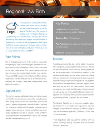 The customer is a regional law firm lo-
cated in three states, with 150 employ-
ees and is headquartered in Mobile, Al-
abama. The client was in the process of
splitting away from its parent company.
Upon split-ting away from the parent company, the law firm
was deeply unsat-isfied with support and performance of
their infrastructure. Its core line-of-business application was
TrialWorks, a case management software system. Further-
more, they were hosting their production in-frastructure out
of a local data center with a local MSP.
Pain Points
One of the largest pain points for the customer was due to
losing their prior MSP partner. During the split from their par-
ent company, the customer was forced to take on support
of their own infrastructure. This caused numerous issues
due to the level of support and lack of ability to be reactive.
They wanted full management, similar to what they already
experienced with the MSP, as well as a similar back-end,
patching, and updates. These were the key drivers in the
law firm’s transition.
Opportunity
The law firm reached out to their trusted technology consul-
tant with the request to explore options for a cloud solution.
After being introduced to the opportunity, RapidScale’s
team of experts analyzed the customer’s needs. The team
put together a cloud solution to resolve performance and
support issues, as well as provide cost efficiency and reli-
ability. RapidScale was able to present a similar, and famil-
iar, solution to what the law firm had in place, but complete
with full management and support.
Solution
RapidScale presented the client with a solution to address
their pain points, proposing its Infrastructure as a Service
solution, CloudServer. RapidScale was able to provide the
law firm a similar solution to the one they had prior to the
transition, which was a terminal server environment. While
their new cloud environment was similar to their one prior, it
boasted one major improvement. RapidScale included their
world-class full management and 24x7x365 support, which
was what the law firm had been missing. RapidScale’s
management is unique in that it provides the customer with
not just any-day, any-time support, but also complete man-
agement and monitoring of the customer’s systems includ-
ing patching, updates, upgrades, and much more.
RapidScale’s CloudServer is extremely scalable, allow-
ing the law firm to be reactive as it experiences business
changes. The law firm was also able to continue using its
core line-of-business application, TrialWorks, in their new
cloud environment.
Finally, RapidScale also provided the customer with our
Hosted Exchange offering, CloudMail, and the complete
Microsoft Office Suite.
Key Points
Location: Across three states,
with headquarters in Mobile, Alabama
Business Size: 150 employees
Pain Points: Lacked support and performance
of infrastructure
Solutions: CloudServer, CloudMail
Regional Law Firm
 