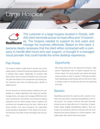 The customer is a large hospice located in Florida, with
400 client terminals across its head office and 12 branch-
es. The hospice needed to support its end users and
manage the business effectively. Based on this need, it
became clearly necessary that the client either contracted with a com-
pany to handle after hours end-user support, or brought in a managed
cloud provider that could handle the entire desktop experience.
Pain Points
The hospice needed a higher level of security and a tech-
nology refresh. It lacked the advanced engineering skill sets
to address these needs. Additionally, its company Help
Desk solution was in-house and needed to be outsourced.
The client also lacked a true management and tracking sys-
tem. Business users were not receiving quick, efficient, or
reliable service.
On-site resources at remote locations needed to be coor-
dinated by a single organization that would set priorities,
manage tickets, and assist with managing OEM’s like hard-
ware manufacturers. All activities surrounding the desktop
experience and the client’s private network needed to be
monitored and managed around the clock. Without all of
these activities, end users throughout the organization
would experience degradation in their ability to be produc-
tive because of the state of their technology tools and sys-
tems.
Opportunity
After being introduced to the opportunity through a sales
partner, RapidScale’s team of experts analyzed the cus-
tomer’s needs. The cloud provider was tasked with devel-
oping a process in order to operate IT efficiently and effec-
tively. RapidScale worked closely with the COO and IT team
to develop a plan for transitioning services and supporting
end users.
Solution
RapidScale presented the customer with a solution to ad-
dress their pain points, proposing CloudDesktop as the fi-
nal product. The hospice moved its 400 client terminals,
located across its head office and 12 branches, to Rapid-
Scale’s highly scalable CloudDesktop platform. Now, the
hospice can provide its staff and contractors with the most
advanced and secure Desktop as a Service platform, with
quality appli-cation performance and support.
Large Hospice
 