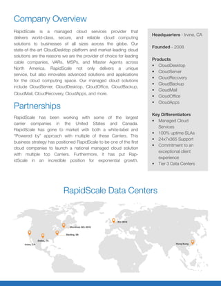 Company Overview
RapidScale is a managed cloud services provider that
delivers world-class, secure, and reliable cloud computing
solutions to businesses of all sizes across the globe. Our
state-of-the-art CloudDesktop platform and market-leading cloud
solutions are the reasons we are the provider of choice for leading
cable companies, VARs, MSPs, and Master Agents across
North America. RapidScale not only delivers a unique
service, but also innovates advanced solutions and applications
for the cloud computing space. Our managed cloud solutions
include CloudServer, CloudDesktop, CloudOffice, CloudBackup,
CloudMail, CloudRecovery, CloudApps, and more.
Partnerships
RapidScale has been working with some of the largest
carrier companies in the United States and Canada.
RapidScale has gone to market with both a white-label and
“Powered by” approach with multiple of these Carriers. This
business strategy has positioned RapidScale to be one of the first
cloud companies to launch a national managed cloud solution
with multiple top Carriers. Furthermore, it has put Rap-
idScale in an incredible position for exponential growth.
RapidScale Data Centers
Headquarters - Irvine, CA
Founded - 2008
Products
•	 CloudDesktop
•	 CloudServer
•	 CloudRecovery
•	 CloudBackup
•	 CloudMail
•	 CloudOffice
•	 CloudApps
Key Differentiators
•	 Managed Cloud
Services
•	 100% uptime SLAs
•	 24x7x365 Support
•	 Commitment to an
exceptional client
experience
•	 Tier 3 Data Centers
 