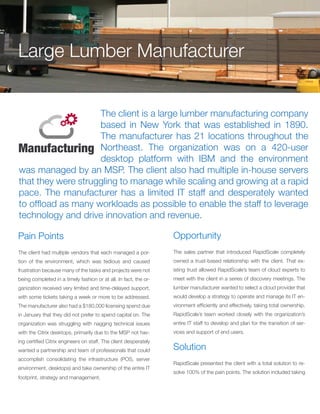 The client is a large lumber manufacturing company
based in New York that was established in 1890.
The manufacturer has 21 locations throughout the
Northeast. The organization was on a 420-user
desktop platform with IBM and the environment
was managed by an MSP. The client also had multiple in-house servers
that they were struggling to manage while scaling and growing at a rapid
pace. The manufacturer has a limited IT staff and desperately wanted
to offload as many workloads as possible to enable the staff to leverage
technology and drive innovation and revenue.
Pain Points
The client had multiple vendors that each managed a por-
tion of the environment, which was tedious and caused
frustration because many of the tasks and projects were not
being completed in a timely fashion or at all. In fact, the or-
ganization received very limited and time-delayed support,
with some tickets taking a week or more to be addressed.
The manufacturer also had a $180,000 licensing spend due
in January that they did not prefer to spend capital on. The
organization was struggling with nagging technical issues
with the Citrix desktops, primarily due to the MSP not hav-
ing certified Citrix engineers on staff. The client desperately
wanted a partnership and team of professionals that could
accomplish consolidating the infrastructure (POS, server
environment, desktops) and take ownership of the entire IT
footprint, strategy and management.
Opportunity
The sales partner that introduced RapidScale completely
owned a trust-based relationship with the client. That ex-
isting trust allowed RapidScale’s team of cloud experts to
meet with the client in a series of discovery meetings. The
lumber manufacturer wanted to select a cloud provider that
would develop a strategy to operate and manage its IT en-
vironment efficiently and effectively, taking total ownership.
RapidScale’s team worked closely with the organization’s
entire IT staff to develop and plan for the transition of ser-
vices and support of end users.
Large Lumber Manufacturer
Solution
RapidScale presented the client with a total solution to re-
solve 100% of the pain points. The solution included taking
 