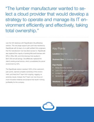 Key Points
Location: New York
Business Size: 21 locations, 420 users
Pain Points:
•	 Steep licensing spread
•	 Lack of support, expertise and management
•	 Limited IT staff
•	 Vendorfrustration
Solutions: CloudDesktop, CloudMail
over the 420 desktops with RapidScale’s CloudDesktop
solution. This very large support pain point was resolved by
RapidScale with its team of on-staff certified Citrix engineers
that the manufacturer now has direct access to. RapidScale
also replaced the majority of existing Microsoft licenses with
SPLA, Office 365, and Citrix licenses that resulted in
$207,000 annual savings. CloudMail also replaced the
client’s existing email service, which consolidated the server
environment by 42%.
The RapidScale solution resolved 100% of the customer’s
pain points, claimed complete ownership of the environ-
ment, and freed the IT team from ongoing, nagging, re-
actionary issues. Instead, the IT team can now focus on
more innovative initiatives and projects that result in driving
profitability for the company.
“The lumber manufacturer wanted to se-
lect a cloud provider that would develop a
strategy to operate and manage its IT en-
vironment efficiently and effectively, taking
total ownership.”
 