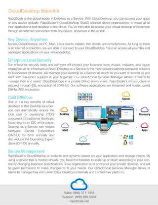 Any Device, Anywhere
Access CloudDesktop via PC, Mac, Linux clients, tablets, thin clients, and smartphones. As long as there
is an Internet connection, you are able to connect to your CloudDesktop. You can access all your files and
packaged applications on your virtual desktop.
Enterprise Level Security
Our enterprise security team and software will protect your business from viruses, malware, and rogue
employees at an infrastructure level. Desktop as a Service is the most secure business computer solution
for businesses of all sizes. We manage your Desktop as a Service as much as you want or as little as you
want with 24x7x365 support at your fingertips. Our CloudPortal Services Manager allows IT teams to
manage their end users’ CloudDesktops in a private Cloud environment. RapidScale’s infrastructure is
secured through SSL encryption at 2048-bit. Our software applications are streamed and hosted using
256-bit AES encryption.
Cost Effective
One of the key benefits of virtual
desktops is that Desktop as a Ser-
vice can dramatically reduce the
total cost of ownership (TCO)
compared to traditional desktops.
According to an IDC white paper,
Desktop as a Service can reduce
hardware Capital Expenditure
(CAP-EX) by 56% annually and
also reduce the Operating Expen-
diture (OP-EX) annually.
Simple Management
RapidScale’s CloudDesktop is scalable and dynamic based on your application and storage needs. By
using a service that is hosted virtually, you have the freedom to scale up or down according to your con-
stantly changing business specifications. Your organization is in control of your private desktop, and will
be given permission to make changes to fit your needs. Our CloudPortal Services Manager allows IT
teams to manage their end users’ CloudDesktops internally and control their platform.
RapidScale is the global leader in Desktop as a Service. With CloudDesktop, you can access your apps
on any device globally. RapidScale’s CloudDesktop (DaaS) solution allows organizations to move all of
their applications and desktop to the cloud. You’re then able to access your virtual desktop environment
through an Internet connection from any device, anywhere in the world!
CloudDesktop Benefits
Sales: (866) 371-1355
Support: (866) 686-0328
rapidscale.net
 