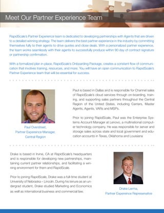 Drake is based in Irvine, CA at RapidScale’s headquarters
and is responsible for developing new partnerships, main-
taining current partner relationships, and facilitating a win-
ning environment for them and RapidScale.
Prior to joining RapidScale, Drake was a full-time student at
University of Nebraska – Lincoln. During his tenure as an un-
dergrad student, Drake studied Marketing and Economics
as well as international business and commercial law.
Paul is based in Dallas and is responsible for Channel sales
of RapidScale’s cloud services through on-boarding, train-
ing, and supporting sales partners throughout the Central
Region of the United States, including Carriers, Master
Agents, Agents, VARs and MSPs.
Prior to joining RapidScale, Paul was the Enterprise Sys-
tems Account Manager at Lenovo, a multinational comput-
er technology company. He was responsible for server and
storage sales across state and local government and edu-
cation accounts in Texas, Oklahoma and Louisiana
Paul Overstreet,
Partner Experience Manager,
Central Region
Drake Lerma,
Partner Expereince Represenative
RapidScale’s Partner Experience team is dedicated to developing partnerships with Agents that are driven
to a detailed winning strategy. The team delivers the best partner experience in the industry by committing
themselves fully to their agents to drive quotes and close deals. With a personalized partner experience,
the team works seamlessly with their agents to successfully produce within 90 day of contract
signature or partnership confirmation.
With a formalized plan in place, RapidScale’s Onboarding Package, creates a constant flow of communi-
cation that involves training, resources, and more. You will have an open communication to RapidScale’s
Partner Experience team that will be essential for success.
Meet Our Partner Experience Team
 