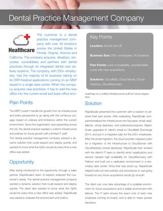 The customer is a dental
practice management com-
pany with over 40 locations
across the United States in
Florida, Virginia, Arizona and
California. The company acquires, develops, ren-
ovates, consolidates and partners with dental
practices through its integrated dental care de-
livery systems. The company, with 250+ employ-
ees, had the majority of its business relying on
its ERP/medical applications running on an MSP
based in a single data center. When the compa-
ny acquires new practices, it has to add the new
office into the current email and back-office envi-
Pain Points
The MSP couldn’t handle the growth from an infrastructure
and policy perspective to go along with the numerous out-
ages based on policies and limitations within the current
environment. Since the organization was expanding across
the US, the dental practice needed a uniform infrastructure
and policies for future growth with a limited IT staff.
The dental practice management company wanted a dy-
namic solution that could expand and deploy quickly, and
wanted to know what the OpEx would be every time a new
office was added.
Opportunity
After being introduced to the opportunity through a sales
partner, RapidScale’s team of experts analyzed the cus-
tomer’s needs. The dental practice management company
wanted a dynamic solution that could expand and deploy
quickly. The client also wanted to know what the OpEx
would be every time a new office was added. RapidScale
was asked to evaluate the environment and build a
Solution
RapidScale presented the customer with a solution to ad-
dress their pain points. After evaluating, RapidScale com-
partmentalized the infrastructure into five parts: email, IaaS,
failover, virtual desktops, and policies/procedures. Rapid-
Scale upgraded th client’s email to CloudMail (Exchange
2013, and put in a migration plan for the 250+ employees.
After the email migration, the cloud provider mapped a plan
for a migration of the infrastructure to CloudServer with
CloudDesktop (virtual desktops). RapidScale then worked
with the client’s IT team to identify which applications and
servers needed high availability for CloudRecovery with
Failover and built out a replication environment in a sec-
ondary data center. Once that was stood up, RapidScale
helped build out new policies and procedures to use going
forward so any future acquisitions would go smooth.
The client can now take advantage of a scalable environ-
ment for future acquisitions and a stable environment with
failover. The IT team knows the exact cost of each new
employee coming on board, and is able to make quicker
decisions.
Key Points
Location: Across the US
Business Size: 250+ employees, 40 locations
Pain Points: Lack of scalability, unpredictable
costs with new acquisitions
Solutions: CloudMail, Cloud Server, Cloud-
Desktop, CloudRecovery
Dental Practice Management Company
roadmap to a unified infrastructure built for future expan-
sion.
 