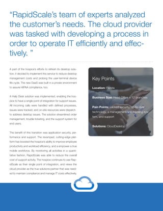 A part of the hospice’s efforts to refresh its desktop solu-
tion, it decided to implement this service to reduce desktop
management costs and prolong the user-terminal device
life cycle. The new DaaS was built in a private environment
to assure HIPAA compliance, too.
A Help Desk solution was implemented, enabling the hos-
pice to have a single point of integration for support issues.
All incoming calls were handled with defined processes,
issues were tracked, and on-site resources were dispatch
to address desktop issues. The solution streamlined order
management, trouble ticketing, and the support system for
end users.
The benefit of this transition was application security, per-
formance and support. The revamped, cutting-edge plat-
form has boosted the hospice’s ability to improve employee
productivity and workload efficiency, and a empower a true
mobile workforce. By monitoring all activities in a quanti-
tative fashion, RapidScale was able to reduce the overall
cost of support activity. The hospice continues to use Rap-
idScale as their single point of integration, and views the
cloud provider as the true solutions partner that was need-
ed to maintain compliance and manage IT costs effectively.
“RapidScale’s team of experts analyzed
the customer’s needs. The cloud provider
was tasked with developing a process in
order to operate IT efficiently and effec-
tively. ”
Key Points
Location: Florida
Business Size: Head Office + 12 branches
Pain Points: Lacked security, up-to-date
technology, a management and tracking sys-
tem, and support
Solutions: CloudDesktop
 