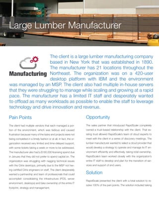 The client is a large lumber manufacturing company
based in New York that was established in 1890.
The manufacturer has 21 locations throughout the
Northeast. The organization was on a 420-user
desktop platform with IBM and the environment
was managed by an MSP. The client also had multiple in-house servers
that they were struggling to manage while scaling and growing at a rapid
pace. The manufacturer has a limited IT staff and desperately wanted
to offload as many workloads as possible to enable the staff to leverage
technology and drive innovation and revenue.
Pain Points
The client had multiple vendors that each managed a por-
tion of the environment, which was tedious and caused
frustration because many of the tasks and projects were not
being completed in a timely fashion or at all. In fact, the or-
ganization received very limited and time-delayed support,
with some tickets taking a week or more to be addressed.
The manufacturer also had a $180,000 licensing spend due
in January that they did not prefer to spend capital on. The
organization was struggling with nagging technical issues
with the Citrix desktops, primarily due to the MSP not hav-
ing certified Citrix engineers on staff. The client desperately
wanted a partnership and team of professionals that could
accomplish consolidating the infrastructure (POS, server
environment, desktops) and take ownership of the entire IT
footprint, strategy and management.
Opportunity
The sales partner that introduced RapidScale completely
owned a trust-based relationship with the client. That ex-
isting trust allowed RapidScale’s team of cloud experts to
meet with the client in a series of discovery meetings. The
lumber manufacturer wanted to select a cloud provider that
would develop a strategy to operate and manage its IT en-
vironment efficiently and effectively, taking total ownership.
RapidScale’s team worked closely with the organization’s
entire IT staff to develop and plan for the transition of ser-
vices and support of end users.
Large Lumber Manufacturer
Solution
RapidScale presented the client with a total solution to re-
solve 100% of the pain points. The solution included taking
 