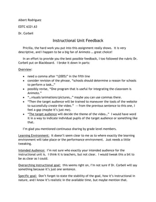 Albert Rodriguez

EDTC 6321.63

Dr. Corbeil

                          Instructional Unit Feedback
   Pricilla, the hard work you put into this assignment really shows. It is very
descriptive, and I happen to be a big fan of Animoto … great choice!

   In an effort to provide you the best possible feedback, I too followed the rubric Dr.
Corbeil put on Blackboard. I broke it down in parts:

Overview:

       need a comma after “(2005)” in the fifth line
       consider revision of the phrase, “schools should determine a reason for schools
       to perform a task…”
       possibly revise, “One program that is useful for integrating the classroom is
       Animoto.”
       “…visuals/animations/pictures…” maybe you can use commas there.
       “Then the target audience will be trained to maneuver the tools of the website
       to successfully create the video.” -- from the previous sentence to this one, I
       feel a gap (maybe it’s just me).
       “The target audience will decide the theme of the video…” I would have word
       it in a way to indicate individual pupils of the target audience or something like
       that.

   I’m glad you mentioned continuous sharing by grade level members.

Learning Environment: It doesn’t seem clear to me as to where exactly the learning
environment will take place or the performance environment. Just needs a little
tweaking.

Intended Audience: I’m not sure who exactly your intended audience for the
instructional unit is. I think it is teachers, but not clear. I would tweak this a bit to
be as clear as I could.

Overarching instructional goal: this seems right on, I’m not sure if Dr. Corbeil will say
something because it’s just one sentence.

Specific goal: Don’t forget to state the stability of the goal, how it’s instructional in
nature, and I know it’s realistic in the available time, but maybe mention that.
 