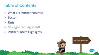 What are Partner Forums?
Partner Forums provide partners (AppExchange, Consulting) an opportunity to hear from our leadership
team, engage in candid discussions on the future of business transformation, and gain exclusive insights
into some of our latest product developments. The general agenda is as follows:
9:00 am Breakfast and Registration
10:00 am Welcome and Keynote Sessions
12:00 pm Networking Lunch
1:00 pm Tailored Breakout Sessions: Consulting and AppExchange (ISV) partners
5:00 pm Networking Reception
Questions? Engage with us in the Partner Forums Group at http://p.force.com/forumsgroup.
 