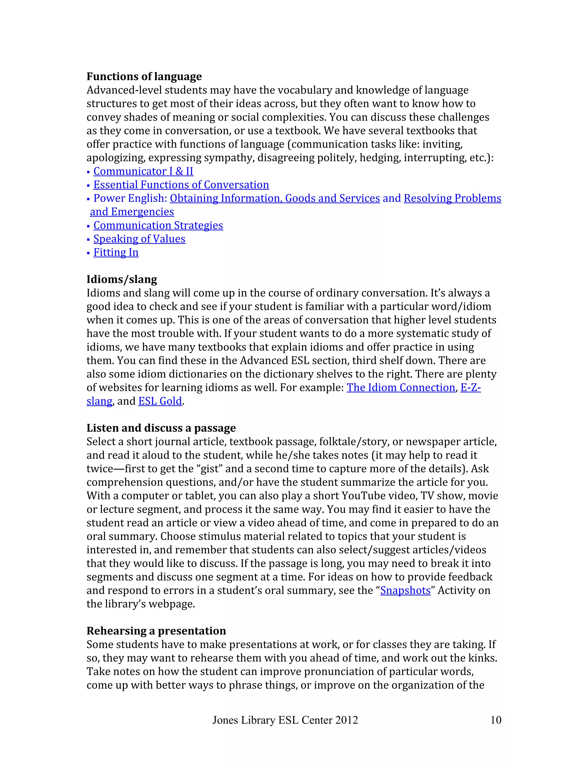 Jones Library ESL Center 2012 10
Functions of language
Advanced-level students may have the vocabulary and knowledge of language
structures to get most of their ideas across, but they often want to know how to
convey shades of meaning or social complexities. You can discuss these challenges
as they come in conversation, or use a textbook. We have several textbooks that
offer practice with functions of language (communication tasks like: inviting,
apologizing, expressing sympathy, disagreeing politely, hedging, interrupting, etc.):
 Communicator I & II
 Essential Functions of Conversation
 Power English: Obtaining Information, Goods and Services and Resolving Problems
and Emergencies
 Communication Strategies
 Speaking of Values
 Fitting In
Idioms/slang
Idioms and slang will come up in the course of ordinary conversation. It’s always a
good idea to check and see if your student is familiar with a particular word/idiom
when it comes up. This is one of the areas of conversation that higher level students
have the most trouble with. If your student wants to do a more systematic study of
idioms, we have many textbooks that explain idioms and offer practice in using
them. You can find these in the Advanced ESL section, third shelf down. There are
also some idiom dictionaries on the dictionary shelves to the right. There are plenty
of websites for learning idioms as well. For example: The Idiom Connection, E-Z-
slang, and ESL Gold.
Listen and discuss a passage
Select a short journal article, textbook passage, folktale/story, or newspaper article,
and read it aloud to the student, while he/she takes notes (it may help to read it
twice—first to get the “gist” and a second time to capture more of the details). Ask
comprehension questions, and/or have the student summarize the article for you.
With a computer or tablet, you can also play a short YouTube video, TV show, movie
or lecture segment, and process it the same way. You may find it easier to have the
student read an article or view a video ahead of time, and come in prepared to do an
oral summary. Choose stimulus material related to topics that your student is
interested in, and remember that students can also select/suggest articles/videos
that they would like to discuss. If the passage is long, you may need to break it into
segments and discuss one segment at a time. For ideas on how to provide feedback
and respond to errors in a student’s oral summary, see the “Snapshots” Activity on
the library’s webpage.
Rehearsing a presentation
Some students have to make presentations at work, or for classes they are taking. If
so, they may want to rehearse them with you ahead of time, and work out the kinks.
Take notes on how the student can improve pronunciation of particular words,
come up with better ways to phrase things, or improve on the organization of the
 