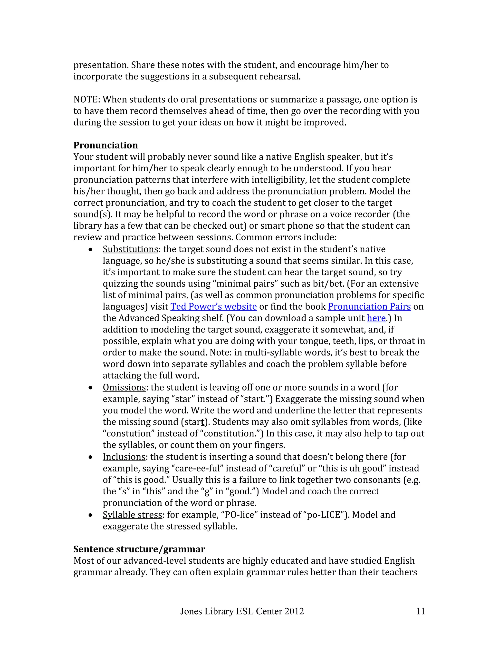 Jones Library ESL Center 2012 11
presentation. Share these notes with the student, and encourage him/her to
incorporate the suggestions in a subsequent rehearsal.
NOTE: When students do oral presentations or summarize a passage, one option is
to have them record themselves ahead of time, then go over the recording with you
during the session to get your ideas on how it might be improved.
Pronunciation
Your student will probably never sound like a native English speaker, but it’s
important for him/her to speak clearly enough to be understood. If you hear
pronunciation patterns that interfere with intelligibility, let the student complete
his/her thought, then go back and address the pronunciation problem. Model the
correct pronunciation, and try to coach the student to get closer to the target
sound(s). It may be helpful to record the word or phrase on a voice recorder (the
library has a few that can be checked out) or smart phone so that the student can
review and practice between sessions. Common errors include:
 Substitutions: the target sound does not exist in the student’s native
language, so he/she is substituting a sound that seems similar. In this case,
it’s important to make sure the student can hear the target sound, so try
quizzing the sounds using “minimal pairs” such as bit/bet. (For an extensive
list of minimal pairs, (as well as common pronunciation problems for specific
languages) visit Ted Power’s website or find the book Pronunciation Pairs on
the Advanced Speaking shelf. (You can download a sample unit here.) In
addition to modeling the target sound, exaggerate it somewhat, and, if
possible, explain what you are doing with your tongue, teeth, lips, or throat in
order to make the sound. Note: in multi-syllable words, it’s best to break the
word down into separate syllables and coach the problem syllable before
attacking the full word.
 Omissions: the student is leaving off one or more sounds in a word (for
example, saying “star” instead of “start.”) Exaggerate the missing sound when
you model the word. Write the word and underline the letter that represents
the missing sound (start). Students may also omit syllables from words, (like
“constution” instead of “constitution.”) In this case, it may also help to tap out
the syllables, or count them on your fingers.
 Inclusions: the student is inserting a sound that doesn’t belong there (for
example, saying “care-ee-ful” instead of “careful” or “this is uh good” instead
of “this is good.” Usually this is a failure to link together two consonants (e.g.
the “s” in “this” and the “g” in “good.”) Model and coach the correct
pronunciation of the word or phrase.
 Syllable stress: for example, “PO-lice” instead of “po-LICE”). Model and
exaggerate the stressed syllable.
Sentence structure/grammar
Most of our advanced-level students are highly educated and have studied English
grammar already. They can often explain grammar rules better than their teachers
 