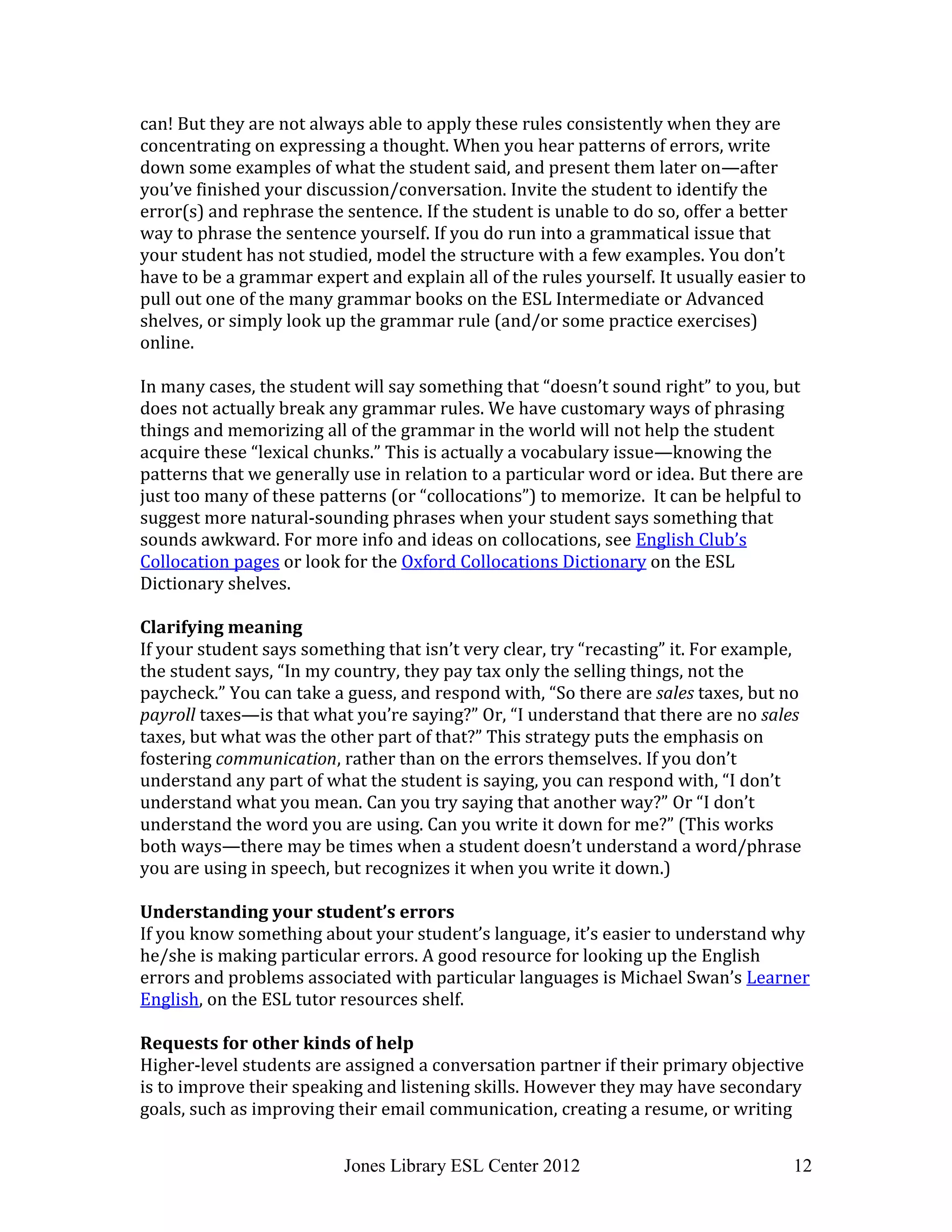Jones Library ESL Center 2012 12
can! But they are not always able to apply these rules consistently when they are
concentrating on expressing a thought. When you hear patterns of errors, write
down some examples of what the student said, and present them later on—after
you’ve finished your discussion/conversation. Invite the student to identify the
error(s) and rephrase the sentence. If the student is unable to do so, offer a better
way to phrase the sentence yourself. If you do run into a grammatical issue that
your student has not studied, model the structure with a few examples. You don’t
have to be a grammar expert and explain all of the rules yourself. It usually easier to
pull out one of the many grammar books on the ESL Intermediate or Advanced
shelves, or simply look up the grammar rule (and/or some practice exercises)
online.
In many cases, the student will say something that “doesn’t sound right” to you, but
does not actually break any grammar rules. We have customary ways of phrasing
things and memorizing all of the grammar in the world will not help the student
acquire these “lexical chunks.” This is actually a vocabulary issue—knowing the
patterns that we generally use in relation to a particular word or idea. But there are
just too many of these patterns (or “collocations”) to memorize. It can be helpful to
suggest more natural-sounding phrases when your student says something that
sounds awkward. For more info and ideas on collocations, see English Club’s
Collocation pages or look for the Oxford Collocations Dictionary on the ESL
Dictionary shelves.
Clarifying meaning
If your student says something that isn’t very clear, try “recasting” it. For example,
the student says, “In my country, they pay tax only the selling things, not the
paycheck.” You can take a guess, and respond with, “So there are sales taxes, but no
payroll taxes—is that what you’re saying?” Or, “I understand that there are no sales
taxes, but what was the other part of that?” This strategy puts the emphasis on
fostering communication, rather than on the errors themselves. If you don’t
understand any part of what the student is saying, you can respond with, “I don’t
understand what you mean. Can you try saying that another way?” Or “I don’t
understand the word you are using. Can you write it down for me?” (This works
both ways—there may be times when a student doesn’t understand a word/phrase
you are using in speech, but recognizes it when you write it down.)
Understanding your student’s errors
If you know something about your student’s language, it’s easier to understand why
he/she is making particular errors. A good resource for looking up the English
errors and problems associated with particular languages is Michael Swan’s Learner
English, on the ESL tutor resources shelf.
Requests for other kinds of help
Higher-level students are assigned a conversation partner if their primary objective
is to improve their speaking and listening skills. However they may have secondary
goals, such as improving their email communication, creating a resume, or writing
 